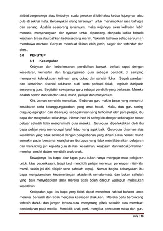 m/s : 16
akibat bergeraknya atau timbulnya suatu gerakan di bibir atau kedua hujungnya atau
pula di sekitar mata. Kebanyakan orang tersenyum untuk menampilkan rasa bahagia
dan senang. Apabila seseorang tersenyum, maka wajahnya akan kelihatan lebih
menarik, menyenangkan dan nyaman untuk dipandang, daripada ketika berada
keadaan biasa atau bahkan ketika sedang marah. Yakinlah bahawa setiap senyuman
membawa manfaat. Senyum membuat fikiran lebih jernih, segar dan terhindar dari
stres.
6.0 PENUTUP
6.1 Kesimpulan
Kejayaan dan keberkesanan pendidikan banyak berkait rapat dengan
kesedaran, keinsafan dan tanggungjawab guru sebagai pendidik, di samping
mempunyai kelengkapan keilmuan yang cukup dan sahsiah luhur. Segala panduan
dan kemahiran disertai keluhuran budi serta peribadi tidak terpisah daripada
seseorang guru. Begitulah sewajarnya guru sebagai pendidik yang berkesan. Mereka
adalah contoh dan teladan untuk murid, pelajar dan masyarakat.
Kini, zaman semakin mencabar. Bebanan guru makin besar yang menuntut
kesabaran serta ketanggungjawaban yang amat hebat. Kalau dulu guru sering
diagung-agungkan dan disanjungi sebagai insan yang terhormat oleh para pelajar, ibu
bapa dan masyarakat seluruhnya. Namun hari ini sering kita dengar sebahagian besar
pelajar sekolah tidak menghormati guru mereka. Guru-guru diperlekehkan oleh ibu
bapa pelajar yang mempunyai taraf hidup yang agak baik. Guru-guru disaman atas
kesalahan yang tidak setimpal dengan pengorbanan yang diberi. Rasa hormat murid
semakin pudar bersama keangkuhan ibu bapa yang tidak menitikberatkan pelajaran
dan menunding jari kepada guru di atas kesalahan, kealpaan dan ketidakprihatinan
mereka sendiri dalam mendidik anak-anak.
Sewajarnya ibu bapa akur tugas guru bukan hanya mengajar mata pelajaran
untuk lulus peperiksaan, tetapi turut mendidik pelajar menerusi penerapan nilai-nilai
murni, selain jati diri, disiplin serta sahsiah terpuji. Namun begitu, kebanyakan ibu
bapa mengutamakan kecemerlangan akademik semata-mata dan bukan sahsiah
yang baik menyebabkan anak mereka tidak boleh ditegur walaupun melakukan
kesalahan.
Kedapatan juga ibu bapa yang tidak dapat menerima hakikat bahawa anak
mereka bersalah dan tidak mengaku kesilapan dilakukan. Mereka perlu berbincang
terlebih dahulu dan jangan terburu-buru menyerang pihak sekolah atau membuat
pendedahan pada media. Mendidik anak perlu mengikut peredaran masa dan guru
 