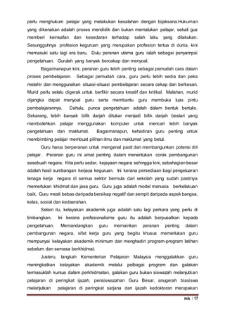 m/s : 17
perlu menghukum pelajar yang melakukan kesalahan dengan bijaksana.Hukuman
yang dikenakan adalah proses mendidik dan bukan memalukan pelajar, sekali gus
memberi keinsafan dan kesedaran terhadap salah laku yang dilakukan.
Sesungguhnya profesion keguruan yang merupakan profesion tertua di dunia, kini
memasuki satu lagi era baru. Dulu peranan utama guru ialah sebagai penyampai
pengetahuan. Gurulah yang banyak bercakap dan menyoal.
Bagaimanapun kini, peranan guru lebih penting sebagai pemudah cara dalam
proses pembelajaran. Sebagai pemudah cara, guru perlu lebih sedia dan peka
melahir dan menggunakan situasi-situasi pembelajaran secara cekap dan berkesan.
Murid perlu selalu digerak untuk berfikir secara kreatif dan kritikal. Malahan, murid
dijangka dapat menyoal guru serta membantu guru membuka luas pintu
pembelajarannya. Dahulu, punca pengetahuan adalah dalam bentuk bertulis.
Sekarang, lebih banyak bilik darjah ditukar menjadi bilik darjah bestari yang
membolehkan pelajar menggunakan komputer untuk mencari lebih banyak
pengetahuan dan maklumat. Bagaimanapun, kehadiran guru penting untuk
membimbing pelajar membuat pilihan ilmu dan maklumat yang betul.
Guru harus berperanan untuk mengenal pasti dan membangunkan potensi diri
pelajar. Peranan guru ini amat penting dalam menentukan corak pembangunan
sesebuah negara. Kita perlu sedar, kejayaan negara sehingga kini, sebahagian besar
adalah hasil sumbangan kerjaya keguruan. Ini kerana persediaan bagi pengeluaran
tenaga kerja negara di semua sektor bermula dari sekolah yang sudah pastinya
memerlukan khidmat dan jasa guru. Guru juga adalah model manusia berkelakuan
baik. Guru mesti bebas daripada bersikap negatif dan sempit daripada aspek bangsa,
kelas, sosial dan kedaerahan.
Selain itu, kelayakan akademik juga adalah satu lagi perkara yang perlu di
timbangkan. Ini kerana profesionalisme guru itu adalah berpusatkan kepada
pengetahuan. Memandangkan guru memainkan peranan penting dalam
pembangunan negara, sifat kerja guru yang begitu khusus memerlukan guru
mempunyai kelayakan akademik minimum dan menghadiri program-program latihan
sebelum dan semasa berkhidmat.
Justeru, langkah Kementerian Pelajaran Malaysia menggalakkan guru
meningkatkan kelayakan akademik melalui pelbagai program dan galakan
termasuklah kursus dalam perkhidmatan, galakan guru bukan siswazah melanjutkan
pelajaran di peringkat ijazah, pensiswazahan Guru Besar, anugerah biasiswa
melanjutkan pelajaran di peringkat sarjana dan ijazah kedoktoran merupakan
 
