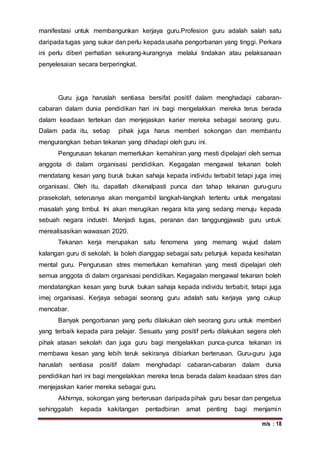 m/s : 18
manifestasi untuk membangunkan kerjaya guru.Profesion guru adalah salah satu
daripada tugas yang sukar dan perlu kepada usaha pengorbanan yang tinggi. Perkara
ini perlu diberi perhatian sekurang-kurangnya melalui tindakan atau pelaksanaan
penyelesaian secara berperingkat.
Guru juga haruslah sentiasa bersifat positif dalam menghadapi cabaran-
cabaran dalam dunia pendidikan hari ini bagi mengelakkan mereka terus berada
dalam keadaan tertekan dan menjejaskan karier mereka sebagai seorang guru.
Dalam pada itu, setiap pihak juga harus memberi sokongan dan membantu
mengurangkan beban tekanan yang dihadapi oleh guru ini.
Pengurusan tekanan memerlukan kemahiran yang mesti dipelajari oleh semua
anggota di dalam organisasi pendidikan. Kegagalan mengawal tekanan boleh
mendatang kesan yang buruk bukan sahaja kepada individu terbabit tetapi juga imej
organisasi. Oleh itu, dapatlah dikenalpasti punca dan tahap tekanan guru-guru
prasekolah, seterusnya akan mengambil langkah-langkah tertentu untuk mengatasi
masalah yang timbul. Ini akan merugikan negara kita yang sedang menuju kepada
sebuah negara industri. Menjadi tugas, peranan dan tanggungjawab guru untuk
merealisasikan wawasan 2020.
Tekanan kerja merupakan satu fenomena yang memang wujud dalam
kalangan guru di sekolah. Ia boleh dianggap sebagai satu petunjuk kepada kesihatan
mental guru. Pengurusan stres memerlukan kemahiran yang mesti dipelajari oleh
semua anggota di dalam organisasi pendidikan. Kegagalan mengawal tekanan boleh
mendatangkan kesan yang buruk bukan sahaja kepada individu terbabit, tetapi juga
imej organisasi. Kerjaya sebagai seorang guru adalah satu kerjaya yang cukup
mencabar.
Banyak pengorbanan yang perlu dilakukan oleh seorang guru untuk memberi
yang terbaik kepada para pelajar. Sesuatu yang positif perlu dilakukan segera oleh
pihak atasan sekolah dan juga guru bagi mengelakkan punca-punca tekanan ini
membawa kesan yang lebih teruk sekiranya dibiarkan berterusan. Guru-guru juga
haruslah sentiasa positif dalam menghadapi cabaran-cabaran dalam dunia
pendidikan hari ini bagi mengelakkan mereka terus berada dalam keadaan stres dan
menjejaskan karier mereka sebagai guru.
Akhirnya, sokongan yang berterusan daripada pihak guru besar dan pengetua
sehinggalah kepada kakitangan pentadbiran amat penting bagi menjamin
 