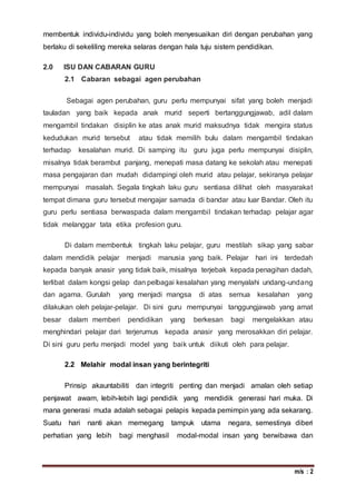 m/s : 2
membentuk individu-individu yang boleh menyesuaikan diri dengan perubahan yang
berlaku di sekeliling mereka selaras dengan hala tuju sistem pendidikan.
2.0 ISU DAN CABARAN GURU
2.1 Cabaran sebagai agen perubahan
Sebagai agen perubahan, guru perlu mempunyai sifat yang boleh menjadi
tauladan yang baik kepada anak murid seperti bertanggungjawab, adil dalam
mengambil tindakan disiplin ke atas anak murid maksudnya tidak mengira status
kedudukan murid tersebut atau tidak memilih bulu dalam mengambil tindakan
terhadap kesalahan murid. Di samping itu guru juga perlu mempunyai disiplin,
misalnya tidak berambut panjang, menepati masa datang ke sekolah atau menepati
masa pengajaran dan mudah didampingi oleh murid atau pelajar, sekiranya pelajar
mempunyai masalah. Segala tingkah laku guru sentiasa dilihat oleh masyarakat
tempat dimana guru tersebut mengajar samada di bandar atau luar Bandar. Oleh itu
guru perlu sentiasa berwaspada dalam mengambil tindakan terhadap pelajar agar
tidak melanggar tata etika profesion guru.
Di dalam membentuk tingkah laku pelajar, guru mestilah sikap yang sabar
dalam mendidik pelajar menjadi manusia yang baik. Pelajar hari ini terdedah
kepada banyak anasir yang tidak baik, misalnya terjebak kepada penagihan dadah,
terlibat dalam kongsi gelap dan pelbagai kesalahan yang menyalahi undang-undang
dan agama. Gurulah yang menjadi mangsa di atas semua kesalahan yang
dilakukan oleh pelajar-pelajar. Di sini guru mempunyai tanggungjawab yang amat
besar dalam memberi pendidikan yang berkesan bagi mengelakkan atau
menghindari pelajar dari terjerumus kepada anasir yang merosakkan diri pelajar.
Di sini guru perlu menjadi model yang baik untuk diikuti oleh para pelajar.
2.2 Melahir modal insan yang berintegriti
Prinsip akauntabiliti dan integriti penting dan menjadi amalan oleh setiap
penjawat awam, lebih-lebih lagi pendidik yang mendidik generasi hari muka. Di
mana generasi muda adalah sebagai pelapis kepada pemimpin yang ada sekarang.
Suatu hari nanti akan memegang tampuk utama negara, semestinya diberi
perhatian yang lebih bagi menghasil modal-modal insan yang berwibawa dan
 
