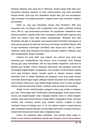 m/s : 20
teknologi maklumat yang sedia ada ini. Memupuk mereka supaya tidak salah guna
kemudahan teknologi maklumat ini untuk perkara-perkara yang tidak bermanfaat
kepada mereka. Saya juga turut didedahkan dengan tajuk guru dan perundangan
yang menyentuh hal peraturan-peraturan pegawai awam yang melibatkan kelakuan
dan tatatertib.
Selain itu, saya juga didedahkan dengan Akta Pendidikan 1996 yang
merupakan satu misi Negara untuk menghasilkan satu system pendidikan bertaraf
dunia. Oleh itu, saya berpendapat pematuhan dan penghayatan tatakelakuan serta
peraturan-peraturan pegawai awam akan mewujudkan perkhidmatan keguruan yang
bersih dan amanah serta tidak berlaku penyelewengan. Mengenai topik Akta
Pendidikan pula,akta ini merupakan asas kepada Sistem Pendidikan Kebangsaan di
mana perkara-perkara da dalamnya berhubung kait dengan oendidikan Negara. Akta
ini juga menekankan kepentingan pendidikan untuk semua kaum. Oleh itu, dalam
melahirkan rakyat yang bersepadu dan berjaya mencapai matlamat 1Malaysia, saya
perlu menghayatinya dengan mendalam.
Cabaran lain yang boleh saya katakaa satu cabaran yang besar bagi
seseorang guru menghadapinya ialah tekanan emosi di kalangan murid. Sebagai
seorang guru yang diamanahkan oleh ibu bapa setelah menghantar anak-anak ke
sekolah, guru haruslah mampu mengesan tanda-tanda awal gangguan emosi dan
mempelajari langkah-langkah mengatasinya. Guru haruslah memberi bantuan kepada
murid yang berdepan dengan masalah seperti ini sebelum keadaan menjadi
bertambah teruk. Ini adalah disebabkan jika gangguan emosi yang terjadi kepada
murid tidak diatasi dengan segera, pelbagai masalah sosial akan terus berlaku kepada
murid tersebut. Murid-murid yang terlibat dengan tekanan emosi ini perlu mendapat
bantuan daripada pihak-pihak tertentu contohnya pakar psikologi dan kaunseling.
Subjek ini turut membincangkan gangguan emosi yang berlaku di kalangan
guru pula. Perbincangan lebih memfokuskan kepada gangguan emosi seperti stress,
burnout dan langkah-langkah untuk mengatasi tekanan emosi ini. Antara langkah-
langakah yang boleh diambil oleh guru adalah latihan meregangkan badan, membuat
meditasi, atau membaca sesuatu yang memberi inspirasi. Langkah ini dapat
mencegah burnout di kalangan guru. di Isu dan cabaran seperti ini sangat berguna
untuk didedahkan kepada bakal guru dari peringkat awal seperti ini supaya bakal guru
menjadi lebih bersedia dan berani untuk menghadapi kelak.
Inovasi dan perubahan dalam pendidikan turut disentuh dalam subjek ini.
Subjek ini turut memberi pendedahan kepada saya mengenai inovasi dan perubahan
 
