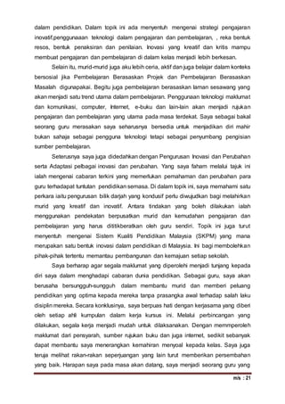 m/s : 21
dalam pendidikan. Dalam topik ini ada menyentuh mengenai strategi pengajaran
inovatif,penggunaaan teknologi dalam pengajaran dan pembelajaran, , reka bentuk
resos, bentuk penaksiran dan penilaian. Inovasi yang kreatif dan kritis mampu
membuat pengajaran dan pembelajaran di dalam kelas menjadi lebih berkesan.
Selain itu, murid-murid juga aku lebih ceria, aktif dan juga belajar dalam konteks
bersosial jika Pembelajaran Berasaskan Projek dan Pembelajaran Berasaskan
Masalah digunapakai. Begitu juga pembelajaran berasaskan laman sesawang yang
akan menjadi satu trend utama dalam pembelajaran. Penggunaan teknologi maklumat
dan komunikasi, computer, Internet, e-buku dan lain-lain akan menjadi rujukan
pengajaran dan pembelajaran yang utama pada masa terdekat. Saya sebagai bakal
seorang guru merasakan saya seharusnya bersedia untuk menjadikan diri mahir
bukan sahaja sebagai pengguna teknologi tetapi sebagai penyumbang pengisian
sumber pembelajaran.
Seterusnya saya juga didedahkan dengan Pengurusan Inovasi dan Perubahan
serta Adaptasi pelbagai inovasi dan perubahan. Yang saya faham melalui tajuk ini
ialah mengenai cabaran terkini yang memerlukan pemahaman dan perubahan para
guru terhadapat tuntutan pendidikan semasa. Di dalam topik ini, saya memahami satu
perkara iaitu pengurusan bilik darjah yang kondusif perlu diwujudkan bagi melahirkan
murid yang kreatif dan inovatif. Antara tindakan yang boleh dilakukan ialah
menggunakan pendekatan berpusatkan murid dan kemudahan pengajaran dan
pembelajaran yang harus dititikberatkan oleh guru sendiri. Topik ini juga turut
menyentuh mengenai Sistem Kualiti Pendidikan Malaysia (SKPM) yang mana
merupakan satu bentuk inovasi dalam pendidikan di Malaysia. Ini bagi membolehkan
pihak-pihak tertentu memantau pembangunan dan kemajuan setiap sekolah.
Saya berharap agar segala maklumat yang diperolehi menjadi tunjang kepada
diri saya dalam menghadapi cabaran dunia pendidikan. Sebagai guru, saya akan
berusaha bersungguh-sungguh dalam membantu murid dan memberi peluang
pendidikan yang optima kepada mereka tanpa prasangka awal terhadap salah laku
disiplin mereka. Secara konklusinya, saya berpuas hati dengan kerjasama yang diberi
oleh setiap ahli kumpulan dalam kerja kursus ini. Melalui perbincangan yang
dilakukan, segala kerja menjadi mudah untuk dilaksanakan. Dengan memmperoleh
maklumat dari pensyarah, sumber rujukan buku dan juga internet, sedikit sebanyak
dapat membantu saya menerangkan kemahiran menyoal kepada kelas. Saya juga
teruja melihat rakan-rakan seperjuangan yang lain turut memberikan persembahan
yang baik. Harapan saya pada masa akan datang, saya menjadi seorang guru yang
 