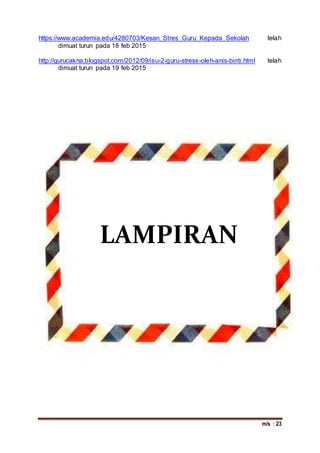m/s : 23
https://www.academia.edu/4280703/Kesan_Stres_Guru_Kepada_Sekolah telah
dimuat turun pada 18 feb 2015
http://gurucakna.blogspot.com/2012/09/isu-2-guru-stress-oleh-anis-binti.html telah
dimuat turun pada 19 feb 2015
LAMPIRAN
 