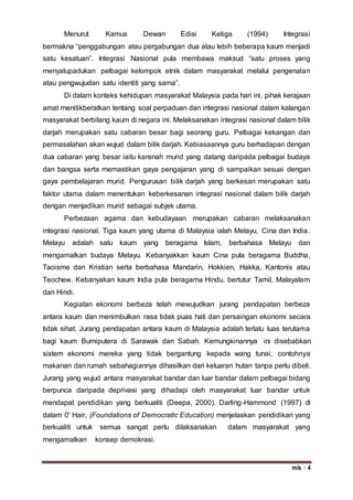 m/s : 4
Menurut Kamus Dewan Edisi Ketiga (1994) Integrasi
bermakna “penggabungan atau pergabungan dua atau lebih beberapa kaum menjadi
satu kesatuan”. Integrasi Nasional pula membawa maksud “satu proses yang
menyatupadukan pelbagai kelompok etnik dalam masyarakat melalui pengenalan
atau pengwujudan satu identiti yang sama”.
Di dalam konteks kehidupan masyarakat Malaysia pada hari ini, pihak kerajaan
amat menitikberatkan tentang soal perpaduan dan integrasi nasional dalam kalangan
masyarakat berbilang kaum di negara ini. Melaksanakan integrasi nasional dalam bilik
darjah merupakan satu cabaran besar bagi seorang guru. Pelbagai kekangan dan
permasalahan akan wujud dalam bilik darjah. Kebiasaannya guru berhadapan dengan
dua cabaran yang besar iaitu karenah murid yang datang daripada pelbagai budaya
dan bangsa serta memastikan gaya pengajaran yang di sampaikan sesuai dengan
gaya pembelajaran murid. Pengurusan bilik darjah yang berkesan merupakan satu
faktor utama dalam menentukan keberkesanan integrasi nasional dalam bilik darjah
dengan menjadikan murid sebagai subjek utama.
Perbezaan agama dan kebudayaan merupakan cabaran melaksanakan
integrasi nasional. Tiga kaum yang utama di Malaysia ialah Melayu, Cina dan India.
Melayu adalah satu kaum yang beragama Islam, berbahasa Melayu dan
mengamalkan budaya Melayu. Kebanyakkan kaum Cina pula beragama Buddha,
Taoisme dan Kristian serta berbahasa Mandarin, Hokkien, Hakka, Kantonis atau
Teochew. Kebanyakan kaum India pula beragama Hindu, bertutur Tamil, Malayalam
dan Hindi.
Kegiatan ekonomi berbeza telah mewujudkan jurang pendapatan berbeza
antara kaum dan menimbulkan rasa tidak puas hati dan persaingan ekonomi secara
tidak sihat. Jurang pendapatan antara kaum di Malaysia adalah terlalu luas terutama
bagi kaum Bumiputera di Sarawak dan Sabah. Kemungkinannya ini disebabkan
sistem ekonomi mereka yang tidak bergantung kepada wang tunai, contohnya
makanan dan rumah sebahagiannya dihasilkan dari keluaran hutan tanpa perlu dibeli.
Jurang yang wujud antara masyarakat bandar dan luar bandar dalam pelbagai bidang
berpunca daripada deprivasi yang dihadapi oleh masyarakat luar bandar untuk
mendapat pendidikan yang berkualiti (Deepa, 2000). Darling-Hammond (1997) di
dalam 0' Hair, (Foundations of Democratic Education) menjelaskan pendidikan yang
berkualiti untuk semua sangat perIu dilaksanakan dalam masyarakat yang
mengamalkan konsep demokrasi.
 