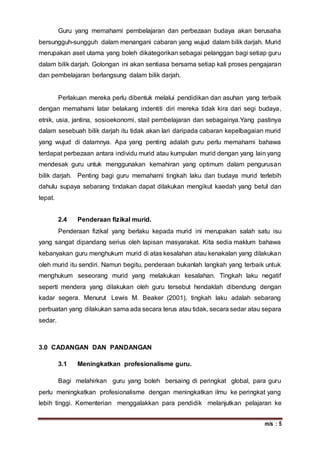 m/s : 5
Guru yang memahami pembelajaran dan perbezaan budaya akan berusaha
bersungguh-sungguh dalam menangani cabaran yang wujud dalam bilik darjah. Murid
merupakan aset utama yang boleh dikategorikan sebagai pelanggan bagi setiap guru
dalam bilik darjah. Golongan ini akan sentiasa bersama setiap kali proses pengajaran
dan pembelajaran berlangsung dalam bilik darjah.
Perlakuan mereka perlu dibentuk melalui pendidikan dan asuhan yang terbaik
dengan memahami latar belakang indentiti diri mereka tidak kira dari segi budaya,
etnik, usia, jantina, sosioekonomi, stail pembelajaran dan sebagainya.Yang pastinya
dalam sesebuah bilik darjah itu tidak akan lari daripada cabaran kepelbagaian murid
yang wujud di dalamnya. Apa yang penting adalah guru perlu memahami bahawa
terdapat perbezaan antara individu murid atau kumpulan murid dengan yang lain yang
mendesak guru untuk menggunakan kemahiran yang optimum dalam pengurusan
bilik darjah. Penting bagi guru memahami tingkah laku dan budaya murid terlebih
dahulu supaya sebarang tindakan dapat dilakukan mengikut kaedah yang betul dan
tepat.
2.4 Penderaan fizikal murid.
Penderaan fizikal yang berlaku kepada murid ini merupakan salah satu isu
yang sangat dipandang serius oleh lapisan masyarakat. Kita sedia maklum bahawa
kebanyakan guru menghukum murid di atas kesalahan atau kenakalan yang dilakukan
oleh murid itu sendiri. Namun begitu, penderaan bukanlah langkah yang terbaik untuk
menghukum seseorang murid yang melakukan kesalahan. Tingkah laku negatif
seperti mendera yang dilakukan oleh guru tersebut hendaklah dibendung dengan
kadar segera. Menurut Lewis M. Beaker (2001), tingkah laku adalah sebarang
perbuatan yang dilakukan sama ada secara terus atau tidak, secara sedar atau separa
sedar.
3.0 CADANGAN DAN PANDANGAN
3.1 Meningkatkan profesionalisme guru.
Bagi melahirkan guru yang boleh bersaing di peringkat global, para guru
perlu meningkatkan profesionalisme dengan meningkatkan ilmu ke peringkat yang
lebih tinggi. Kementerian menggalakkan para pendidik melanjutkan pelajaran ke
 