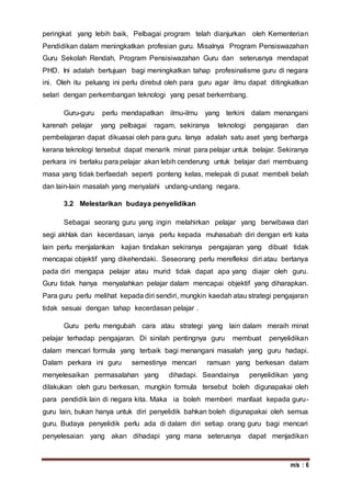 m/s : 6
peringkat yang lebih baik, Pelbagai program telah dianjurkan oleh Kementerian
Pendidikan dalam meningkatkan profesian guru. Misalnya Program Pensiswazahan
Guru Sekolah Rendah, Program Pensisiwazahan Guru dan seterusnya mendapat
PHD. Ini adalah bertujuan bagi meningkatkan tahap profesinalisme guru di negara
ini. Oleh itu peluang ini perlu direbut oleh para guru agar ilmu dapat ditingkatkan
selari dengan perkembangan teknologi yang pesat berkembang.
Guru-guru perlu mendapatkan ilmu-ilmu yang terkini dalam menangani
karenah pelajar yang pelbagai ragam, sekiranya teknologi pengajaran dan
pembelajaran dapat dikuasai oleh para guru. Ianya adalah satu aset yang berharga
kerana teknologi tersebut dapat menarik minat para pelajar untuk belajar. Sekiranya
perkara ini berlaku para pelajar akan lebih cenderung untuk belajar dari membuang
masa yang tidak berfaedah seperti ponteng kelas, melepak di pusat membeli belah
dan lain-lain masalah yang menyalahi undang-undang negara.
3.2 Melestarikan budaya penyelidikan
Sebagai seorang guru yang ingin melahirkan pelajar yang berwibawa dari
segi akhlak dan kecerdasan, ianya perlu kepada muhasabah diri dengan erti kata
lain perlu menjalankan kajian tindakan sekiranya pengajaran yang dibuat tidak
mencapai objektif yang dikehendaki. Seseorang perlu merefleksi diri atau bertanya
pada diri mengapa pelajar atau murid tidak dapat apa yang diajar oleh guru.
Guru tidak hanya menyalahkan pelajar dalam mencapai objektif yang diharapkan.
Para guru perlu melihat kepada diri sendiri, mungkin kaedah atau strategi pengajaran
tidak sesuai dengan tahap kecerdasan pelajar .
Guru perlu mengubah cara atau strategi yang lain dalam meraih minat
pelajar terhadap pengajaran. Di sinilah pentingnya guru membuat penyelidikan
dalam mencari formula yang terbaik bagi menangani masalah yang guru hadapi.
Dalam perkara ini guru semestinya mencari ramuan yang berkesan dalam
menyelesaikan permasalahan yang dihadapi. Seandainya penyelidikan yang
dilakukan oleh guru berkesan, mungkin formula tersebut boleh digunapakai oleh
para pendidik lain di negara kita. Maka ia boleh memberi manfaat kepada guru-
guru lain, bukan hanya untuk diri penyelidik bahkan boleh digunapakai oleh semua
guru. Budaya penyelidik perlu ada di dalam diri setiap orang guru bagi mencari
penyelesaian yang akan dihadapi yang mana seterusnya dapat menjadikan
 