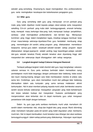 m/s : 7
sekolah yang cemerlang. Disamping itu dapat meningkatkan ilmu profesionalisme
guru serta meningkatkan kecekapan dan keberkesanan pengajaran guru.
3.3 Sifat guru
Guru yang cemerlang ialah guru yang mempunyai ciri-ciri peribadi yang
mulia yang boleh dijadikan model kepada pelajar, rakan sekerja serta masyarakat
sekeliling. Ciri-ciri peribadi yang mulia ialah bertanggungjawab, amanah terhadap
kerja, menepati masa, berkongsi idea yang baik, mempunyai budaya penyelidikan,
sentiasa untuk meningkatkan profesinalisme dan lain-lain lagi. Mempunyai
komitmen yang tinggi dalam menjalankan tugas, misalnya sanggup membuat kerja
di luar masa bekerja sekiranya diperlukan.Para guru hendaklah membuang sikap
yang mementingkan diri sendiri, setiap program yang dilaksanakan memerlukan
kerjasama semua guru dalam sesebuah sekolah barulah setiap program dapat
dilaksanakan dengan jayanya.Ini adalah penting bagi kepentingan pelajar, sekolah
dan guru sekolah tersebut. Prestij sekolah tersebut akan dipandang tinggi oleh
masyarakat dan seterusnya dapat dibanggakan oleh setiap warganya.
3.4 Langkah-langkah hadapi Cabaran Intergrasi Nasional.
Terdapat pelbagai langkah boleh diambil oleh guru bagi menghadapi cabaran-
cabaran semasa ini. Guru perlu sentiasa bertindak dalam memastikan ruang
pembelajaran murid tidak terganggu dengan perbezaan latar belakang, kelas sosial
dan kaum masing-masing dengan cara tidak membezakan mereka di antara satu
sama lain. Contohnya, guru akan memastikan murid dari pelbagai latar belakang
ditempatkan dalam satu kumpulan yang sama semasa melakukan aktiviti
berkumpulan. Hal ini akan memberi peluang kepada murid untuk berinteraksi sesama
sendiri secara terbuka seterusnya mewujudkan pergaulan yang tidak berkelompok
dan tanpa sekatan budaya dan masyarakat. Suasana pembelajaran yang
menyeronokkan akan terbentuk dan ini dapat membantu guru untuk mengawal
persekitaran bilik darjah dengan berkesan.
Selain itu, guru juga perlu sentiasa membantu murid untuk memahami diri
sendiri dalam membentuk nilai, sikap dan tingkah laku yang sesuai. Murid dibimbing
untuk memahami kekuatan pada diri sendiri yang boleh digunakan untuk membantu
murid lain. Hal ini dapat membuatkan murid tersebut rasa dihargai dan akan sentiasa
bersungguh-sungguh dalam setiap perkara yang dilakukannya. Hubungan rapat dapat
 