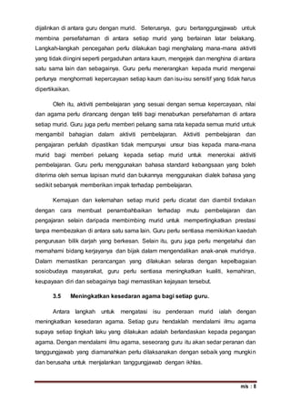 m/s : 8
dijalinkan di antara guru dengan murid. Seterusnya, guru bertanggungjawab untuk
membina persefahaman di antara setiap murid yang berlainan latar belakang.
Langkah-langkah pencegahan perlu dilakukan bagi menghalang mana-mana aktiviti
yang tidak diingini seperti pergaduhan antara kaum, mengejek dan menghina di antara
satu sama lain dan sebagainya. Guru perlu menerangkan kepada murid mengenai
perlunya menghormati kepercayaan setiap kaum dan isu-isu sensitif yang tidak harus
dipertikaikan.
Oleh itu, aktiviti pembelajaran yang sesuai dengan semua kepercayaan, nilai
dan agama perlu dirancang dengan teliti bagi menaburkan persefahaman di antara
setiap murid. Guru juga perlu memberi peluang sama rata kepada semua murid untuk
mengambil bahagian dalam aktiviti pembelajaran. Aktiviti pembelajaran dan
pengajaran perlulah dipastikan tidak mempunyai unsur bias kepada mana-mana
murid bagi memberi peluang kepada setiap murid untuk menerokai aktiviti
pembelajaran. Guru perlu menggunakan bahasa standard kebangsaan yang boleh
diterima oleh semua lapisan murid dan bukannya menggunakan dialek bahasa yang
sedikit sebanyak memberikan impak terhadap pembelajaran.
Kemajuan dan kelemahan setiap murid perlu dicatat dan diambil tindakan
dengan cara membuat penambahbaikan terhadap mutu pembelajaran dan
pengajaran selain daripada membimbing murid untuk mempertingkatkan prestasi
tanpa membezakan di antara satu sama lain. Guru perlu sentiasa memikirkan kaedah
pengurusan bilik darjah yang berkesan. Selain itu, guru juga perlu mengetahui dan
memahami bidang kerjayanya dan bijak dalam mengendalikan anak-anak muridnya.
Dalam memastikan perancangan yang dilakukan selaras dengan kepelbagaian
sosiobudaya masyarakat, guru perlu sentiasa meningkatkan kualiti, kemahiran,
keupayaan diri dan sebagainya bagi memastikan kejayaan tersebut.
3.5 Meningkatkan kesedaran agama bagi setiap guru.
Antara langkah untuk mengatasi isu penderaan murid ialah dengan
meningkatkan kesedaran agama. Setiap guru hendaklah mendalami ilmu agama
supaya setiap tingkah laku yang dilakukan adalah berlandaskan kepada pegangan
agama. Dengan mendalami ilmu agama, seseorang guru itu akan sedar peranan dan
tanggungjawab yang diamanahkan perlu dilaksanakan dengan sebaik yang mungkin
dan berusaha untuk menjalankan tanggungjawab dengan ikhlas.
 