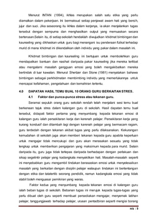 m/s : 9
Menurut INTAN (1994), ikhlas merupakan salah satu etika yang perlu
diamalkan dalam pekerjaan. Ini bermaksud setiap penjawat awam hati yang bersih,
jujur dan suci. Jika seseorang itu ikhlas dalam kerjanya, ia akan menjalankan tugas
tersebut dengan sempurna dan menghasilkan output yang memuaskan secara
berterusan.Selain itu, di setiap sekolah hendaklah diwujudkan khidmat bimbingan dan
kaunseling yang dikhaskan untuk guru bagi menangani isu penderaan fizikal terhadap
murid di mana khidmat ini dikendalikan oleh individu yang pakar dalam masalah ini.
Khidmat bimbingan dan kaunseling ini bertujuan untuk membolehkan guru
mendapatkan bantuan dan nasihat daripada pakar kaunseling jika mereka terlibat
atau mengalami masalah gangguan emosi yang boleh mengakibatkan mereka
bertindak di luar kawalan. Menurut Shertzer dan Stone (1981) menyatakan bahawa
bimbingan sebagai perkhidmatan membimbing individu yang memerlukannya untuk
mencapai kefahaman, pengetahuan dan kemahiran tertentu.
4.0 DAPATAN HASIL TEMU BUAL 10 ORANG GURU BERKAITAN STRES.
4.1 Faktor dan punca-punca stress atau tekanan guru.
Seramai sepuluh orang guru sekolah rendah telah menjalani sesi temu bual
berkenaan tajuk stres dalam kalangan guru di sekolah. Hasil dapatan temu bual
tersebut, didapati faktor pertama yang menyumbang kepada tekanan emosi di
kalangan guru ialah persekitaran kerja dan kerenah pelajar. Persekitaran kerja yang
kurang kondusif dan ditambah lagi dengan karenah pelajar yang bermacam ragam,
guru terdedah dengan tekanan akibat tugas yang perlu dilaksanakan. Kekurangan
kemudahan di sekolah juga akan memberi tekanan kepada guru apabila keperluan
untuk mengajar tidak mencukupi dan guru akan merasakan sesuatu yang tidak
lengkap untuk memberikan pengajaran yang maksimum kepada para murid. Selain
daripada itu, guru juga tidak terlepas daripada berhadapan dengan perlakuan dan
sikap segelintir pelajar yang kadangkala menyakitkan hati. Masalah-masalah seperti
ini menyebabkan guru mengambil tindakan berasaskan emosi untuk menyelesaikan
masalah yang berkaitan dengan disiplin pelajar walaupun tindakan ini bertentangan
dengan etika dan tatatertib seorang pendidik, namun kadangkala emosi yang tidak
stabil boleh menguasai pemikiran yang waras.
Faktor kedua yang menyumbang kepada tekanan emosi di kalangan guru
ialah beban tugas di sekolah. Bebanan tugas ini merujuk kepada tugas-tugas yang
perlu dibuat oleh guru seperti membuat persediakan mengajar, menyemak latihan
pelajar, tanggungjawab terhadap pelajar, urusan pentadbiran seperti mengisi borang
 