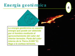 Energía geotérmica 4 La energía geotérmica es aquella energía que puede ser obtenida por el hombre mediante el aprovechamiento del calor del interior terrestre. Parte del calor interno de la Tierra (5.000 ºC) llega a la corteza terrestre.  
