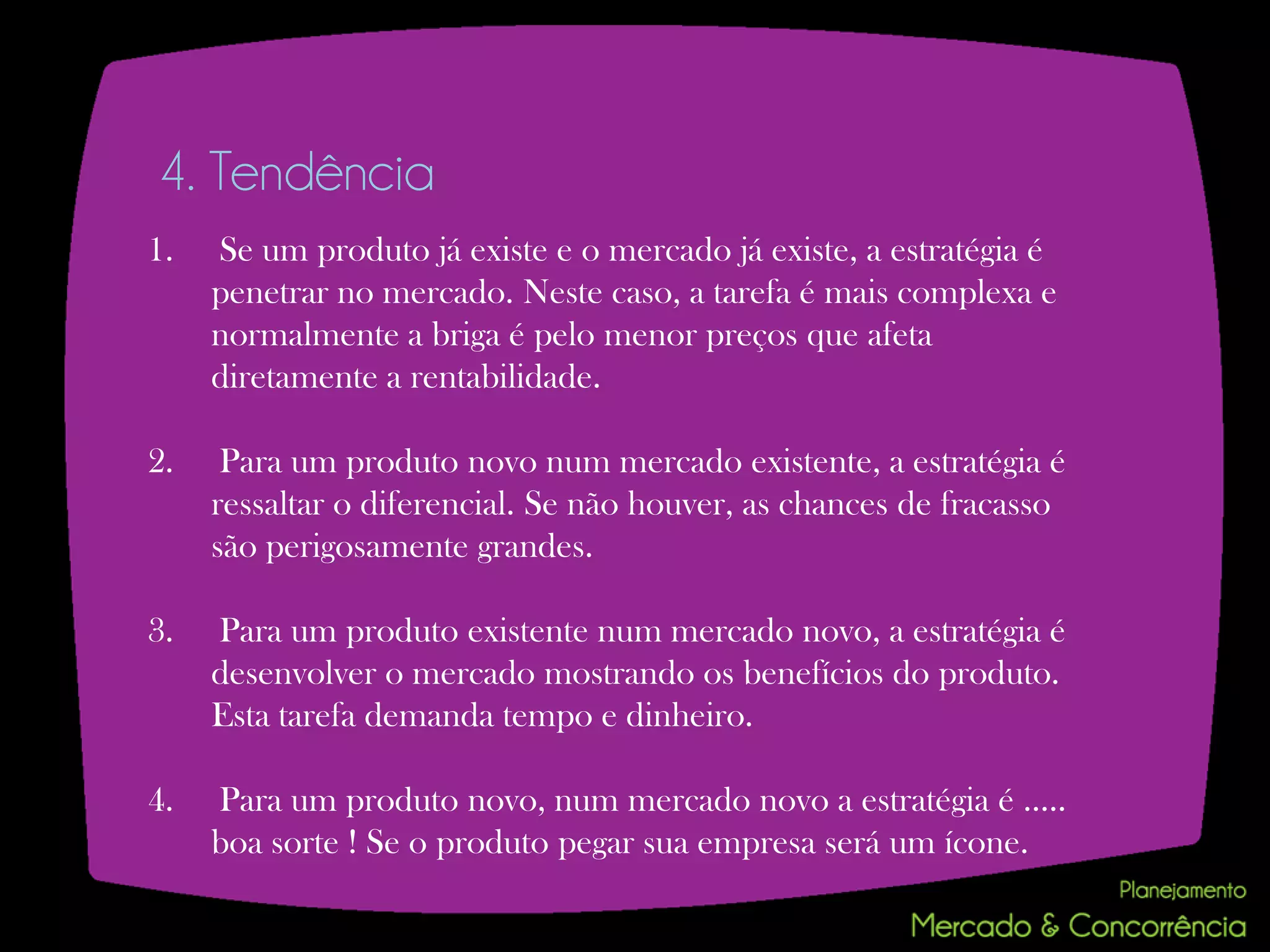 4. Tendência
1.   Se um produto já existe e o mercado já existe, a estratégia é
     penetrar no mercado. Neste caso, a tarefa é mais complexa e
     normalmente a briga é pelo menor preços que afeta
     diretamente a rentabilidade.

2.    Para um produto novo num mercado existente, a estratégia é
     ressaltar o diferencial. Se não houver, as chances de fracasso
     são perigosamente grandes.

3.   Para um produto existente num mercado novo, a estratégia é
     desenvolver o mercado mostrando os benefícios do produto.
     Esta tarefa demanda tempo e dinheiro.

4.   Para um produto novo, num mercado novo a estratégia é .....
     boa sorte ! Se o produto pegar sua empresa será um ícone.
 