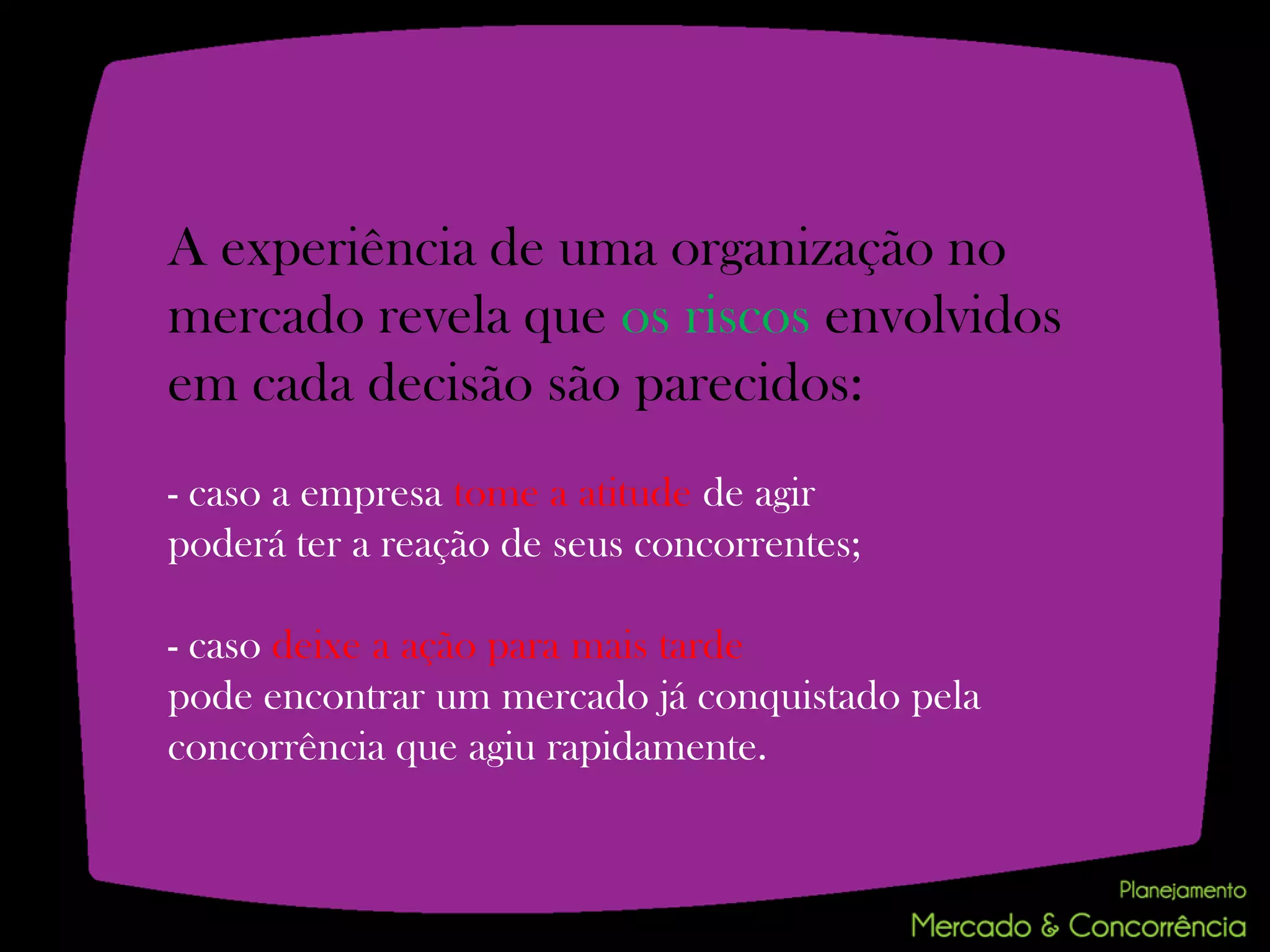 A experiência de uma organização no
mercado revela que os riscos envolvidos
em cada decisão são parecidos:
- caso a empresa tome a atitude de agir
poderá ter a reação de seus concorrentes;

- caso deixe a ação para mais tarde
pode encontrar um mercado já conquistado pela
concorrência que agiu rapidamente.
 