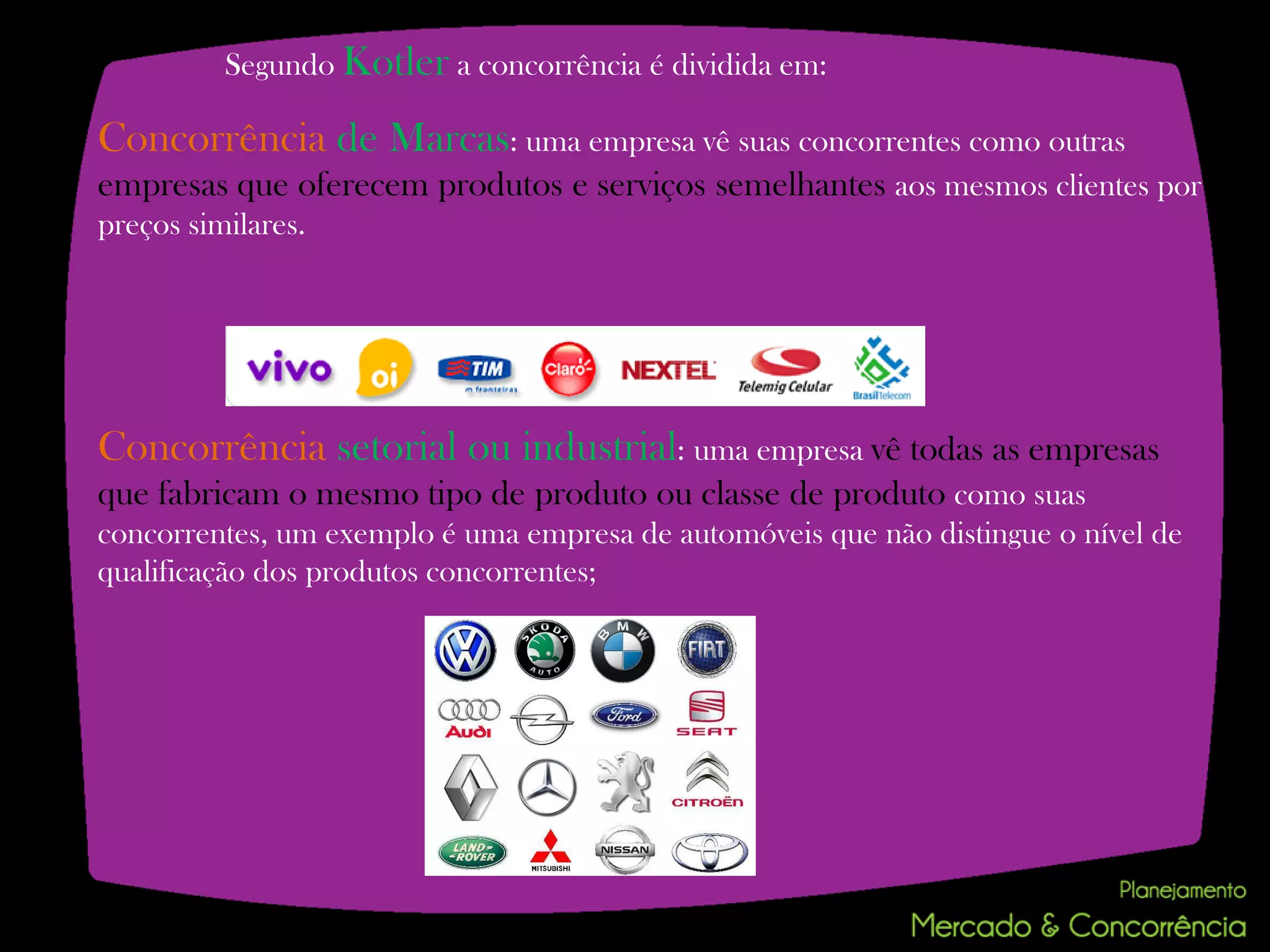 Segundo Kotler a concorrência é dividida em:

Concorrência de Marcas: uma empresa vê suas concorrentes como outras
empresas que oferecem produtos e serviços semelhantes aos mesmos clientes por
preços similares.




Concorrência setorial ou industrial: uma empresa vê todas as empresas
que fabricam o mesmo tipo de produto ou classe de produto como suas
concorrentes, um exemplo é uma empresa de automóveis que não distingue o nível de
qualificação dos produtos concorrentes;
 