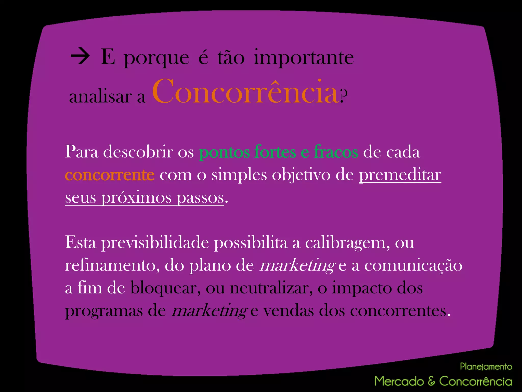  E porque é tão importante
analisar a   Concorrência?
Para descobrir os pontos fortes e fracos de cada
concorrente com o simples objetivo de premeditar
seus próximos passos.

Esta previsibilidade possibilita a calibragem, ou
refinamento, do plano de marketing e a comunicação
a fim de bloquear, ou neutralizar, o impacto dos
programas de marketing e vendas dos concorrentes.
 