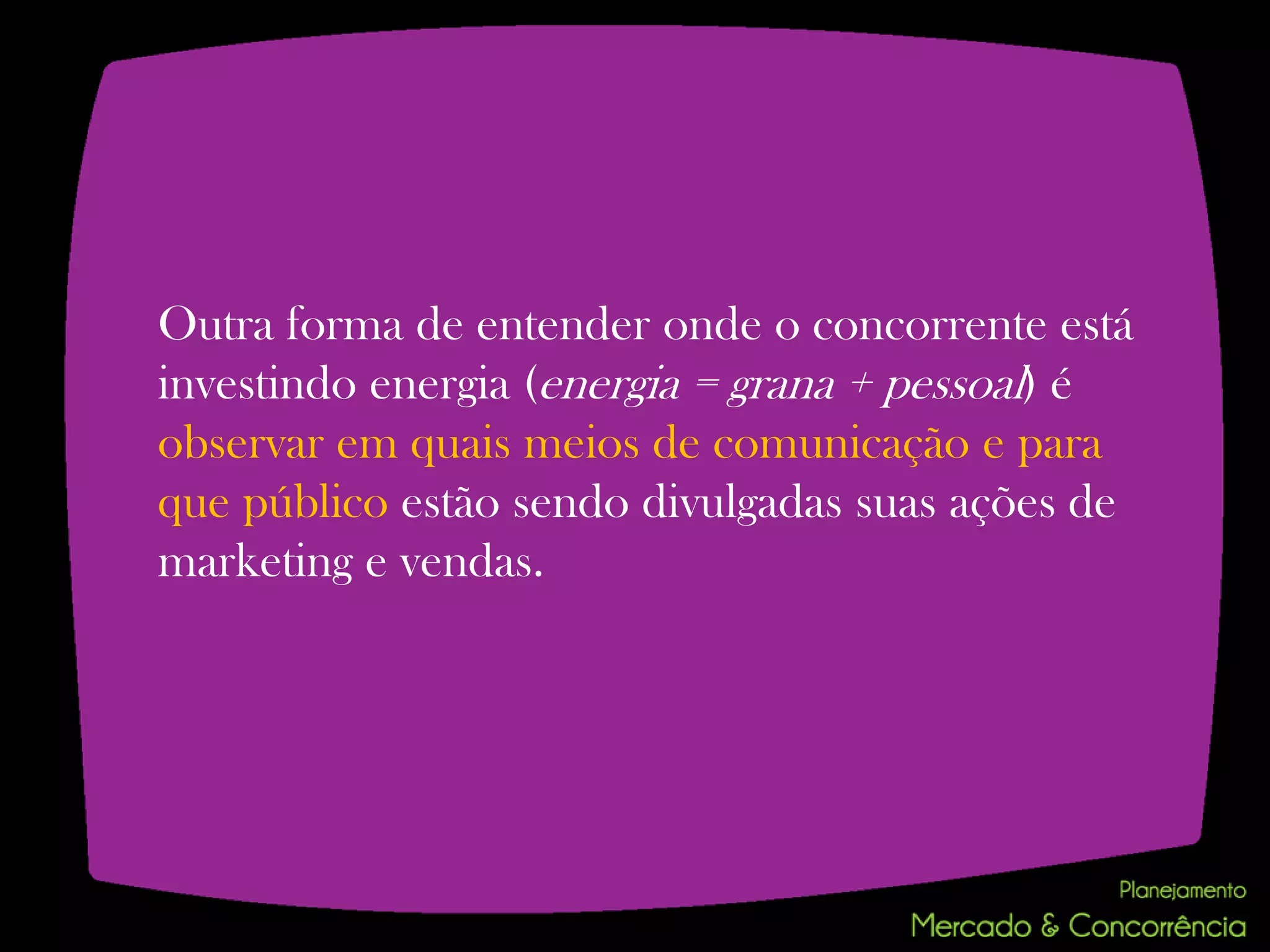 Outra forma de entender onde o concorrente está
investindo energia (energia = grana + pessoal) é
observar em quais meios de comunicação e para
que público estão sendo divulgadas suas ações de
marketing e vendas.
 