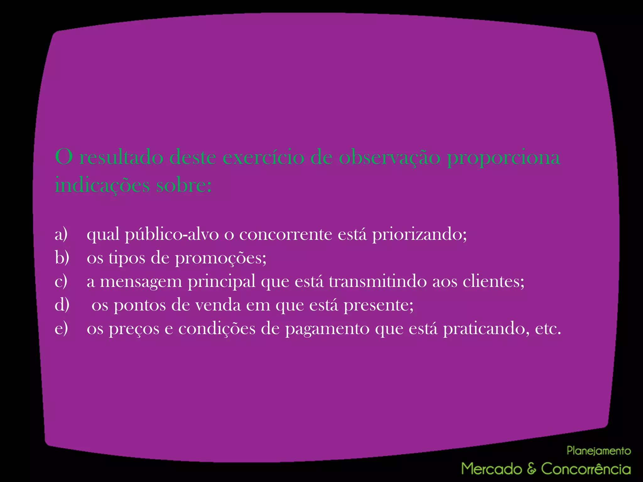 O resultado deste exercício de observação proporciona
indicações sobre:

a)   qual público-alvo o concorrente está priorizando;
b)   os tipos de promoções;
c)   a mensagem principal que está transmitindo aos clientes;
d)    os pontos de venda em que está presente;
e)   os preços e condições de pagamento que está praticando, etc.
 