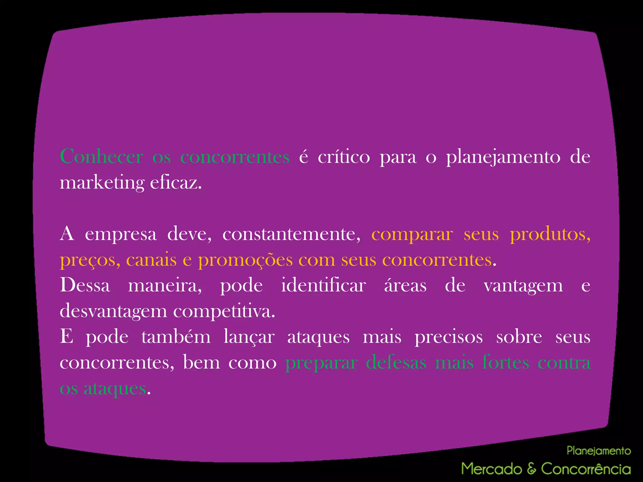 Conhecer os concorrentes é crítico para o planejamento de
marketing eficaz.

A empresa deve, constantemente, comparar seus produtos,
preços, canais e promoções com seus concorrentes.
Dessa maneira, pode identificar áreas de vantagem e
desvantagem competitiva.
E pode também lançar ataques mais precisos sobre seus
concorrentes, bem como preparar defesas mais fortes contra
os ataques.
 