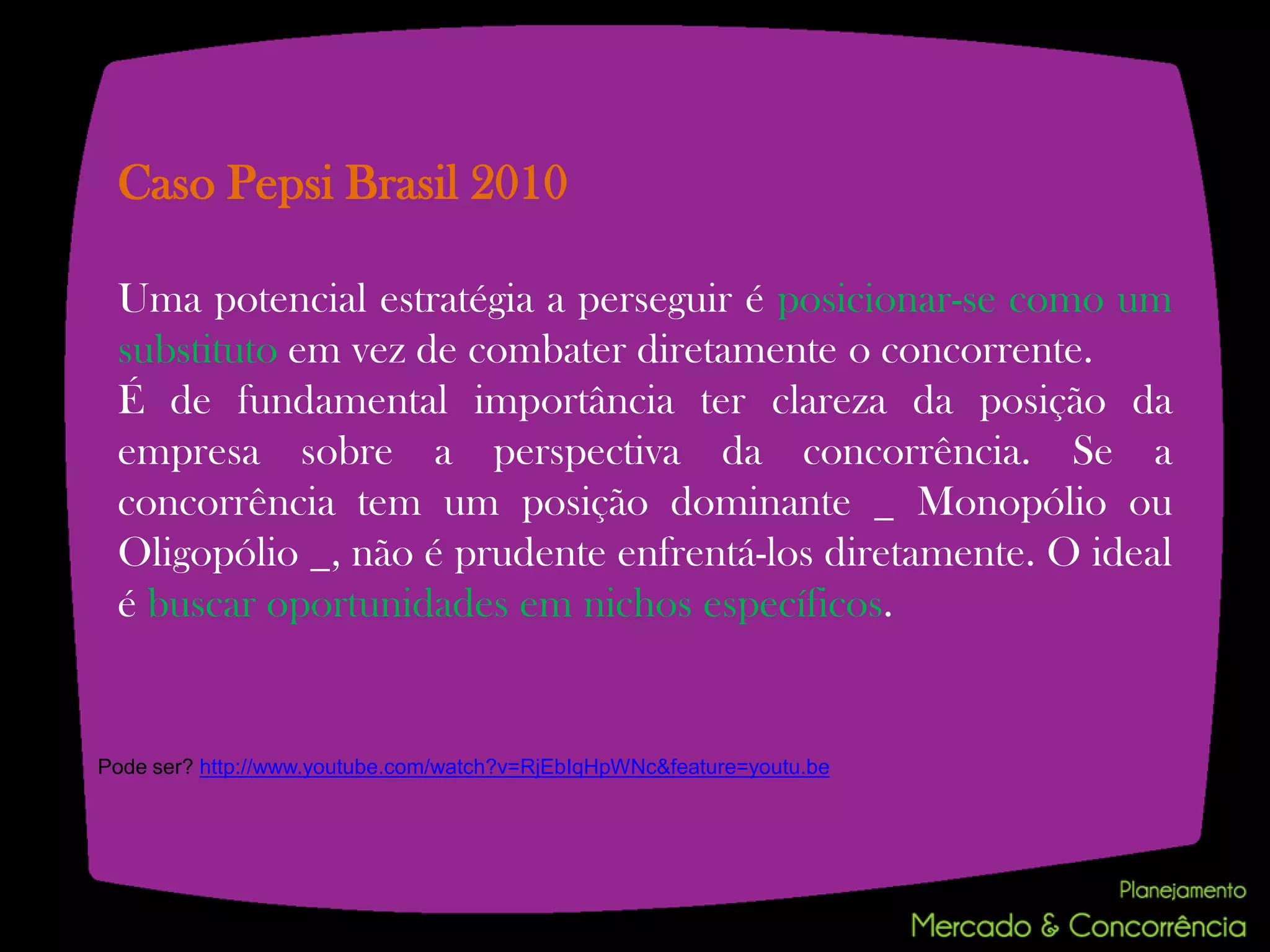 Caso Pepsi Brasil 2010

 Uma potencial estratégia a perseguir é posicionar-se como um
 substituto em vez de combater diretamente o concorrente.
 É de fundamental importância ter clareza da posição da
 empresa sobre a perspectiva da concorrência. Se a
 concorrência tem um posição dominante _ Monopólio ou
 Oligopólio _, não é prudente enfrentá-los diretamente. O ideal
 é buscar oportunidades em nichos específicos.


Pode ser? http://www.youtube.com/watch?v=RjEbIqHpWNc&feature=youtu.be
 