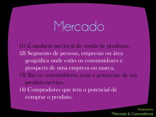 Mercado
(1) É também um local de venda de produtos.
(2) Segmento de pessoas, empresas ou área
   geográfica onde estão os consumidores e
   prospects de uma empresa ou marca.
(3) São os consumidores reais e potenciais de um
   produto/serviço.
(4) Compradores que tem o potencial de
   comprar o produto.
 