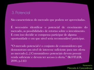 3. Potencial
São características do mercado que podem ser aproveitadas.

É necessário identificar o potencial de crescimento do
mercado, as possibilidades de retorno sobre o investimento.
E com isso decidir se compensa participar de alguma
oportunidade e em que nível seria recomendável participar.

“O mercado potencial é o conjunto de consumidores que
demonstram um nível de interesse suficiente para um oferta
ao mercado.[...] Consumidores potenciais devem possuir
renda suficiente e devem ter acesso à oferta.” (KOTLER,
2000, p.141)
 