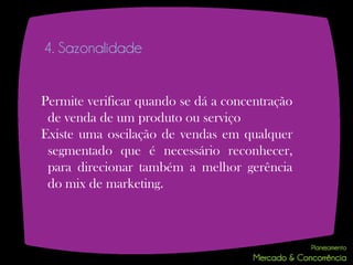 4. Sazonalidade


Permite verificar quando se dá a concentração
 de venda de um produto ou serviço
Existe uma oscilação de vendas em qualquer
 segmentado que é necessário reconhecer,
 para direcionar também a melhor gerência
 do mix de marketing.
 