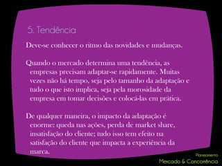 5. Tendência
Deve-se conhecer o ritmo das novidades e mudanças.

Quando o mercado determina uma tendência, as
 empresas precisam adaptar-se rapidamente. Muitas
 vezes não há tempo, seja pelo tamanho da adaptação e
 tudo o que isto implica, seja pela morosidade da
 empresa em tomar decisões e colocá-las em prática.

De qualquer maneira, o impacto da adaptação é
 enorme: queda nas ações, perda de market share,
 insatisfação do cliente; tudo isso tem efeito na
 satisfação do cliente que impacta a experiência da
 marca.
 