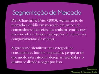 Segmentação de Mercado
Para Churchill & Peter (2000), segmentação de
mercado é dividir um mercado em grupos de
compradores potenciais que tenham semelhantes
necessidades e desejos, percepções de valores ou
comportamentos de compra.

Segmentar é identificar uma categoria de
consumidores (nicho), mensurá-la, pesquisar de
que modo esta categoria deseja ser atendida e o
quanto se dispõe a pagar por isso.
 