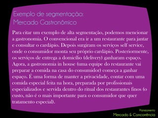 Exemplo de segmentação:
Mercado Gastronômico
Para citar um exemplo de alta segmentação, podemos mencionar
a gastronomia. O convencional era ir a um restaurante para jantar
e consultar o cardápio. Depois surgiram os serviços self service,
onde o consumidor monta seu próprio cardápio. Posteriormente,
os serviços de entrega a domicílio (delivery) ganharam espaço.
Agora, a gastronomia in house (uma equipe do restaurante vai
preparar a comida na casa do consumidor) começa a ganhar
espaço. É uma forma de manter a privacidade, contar com uma
comida especial feita na hora, preparada por profissionais
especializados e servida dentro do ritual dos restaurantes finos (o
custo, não é o mais importante para o consumidor que quer
tratamento especial).
 