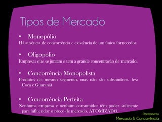 Tipos de Mercado
•   Monopólio
Há ausência de concorrência e existência de um único fornecedor.

•   Oligopólio
Empresas que se juntam e tem a grande concentração de mercado.

•   Concorrência Monopolista
Produtos do mesmo segmento, mas não são substituíveis. (ex:
 Coca e Guaraná)


•   Concorrência Perfeita
Nenhuma empresa e nenhum consumidor têm poder suficiente
 para influenciar o preço de mercado. ATOMIZADO.
 
