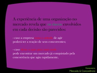 A experiência de uma organização no
mercado revela que os riscos envolvidos
em cada decisão são parecidos:
- caso a empresa tome a atitude de agir
poderá ter a reação de seus concorrentes;

- caso deixe a ação para mais tarde
pode encontrar um mercado já conquistado pela
concorrência que agiu rapidamente.
 