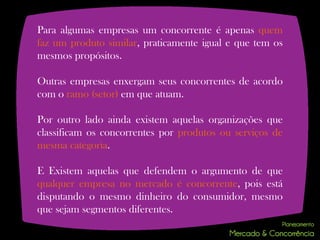 Para algumas empresas um concorrente é apenas quem
faz um produto similar, praticamente igual e que tem os
mesmos propósitos.

Outras empresas enxergam seus concorrentes de acordo
com o ramo (setor) em que atuam.

Por outro lado ainda existem aquelas organizações que
classificam os concorrentes por produtos ou serviços de
mesma categoria.

E Existem aquelas que defendem o argumento de que
qualquer empresa no mercado é concorrente, pois está
disputando o mesmo dinheiro do consumidor, mesmo
que sejam segmentos diferentes.
 
