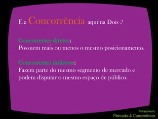 Ea   Concorrência aqui na Dois ?
Concorrentes diretos:
Possuem mais ou menos o mesmo posicionamento.

Concorrentes indiretos:
Fazem parte do mesmo segmento de mercado e
podem disputar o mesmo espaço de público.
 