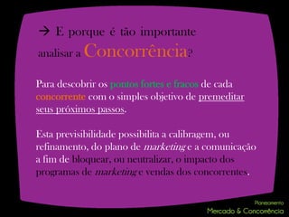  E porque é tão importante
analisar a   Concorrência?
Para descobrir os pontos fortes e fracos de cada
concorrente com o simples objetivo de premeditar
seus próximos passos.

Esta previsibilidade possibilita a calibragem, ou
refinamento, do plano de marketing e a comunicação
a fim de bloquear, ou neutralizar, o impacto dos
programas de marketing e vendas dos concorrentes.
 