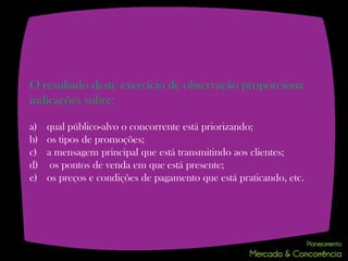 O resultado deste exercício de observação proporciona
indicações sobre:

a)   qual público-alvo o concorrente está priorizando;
b)   os tipos de promoções;
c)   a mensagem principal que está transmitindo aos clientes;
d)    os pontos de venda em que está presente;
e)   os preços e condições de pagamento que está praticando, etc.
 