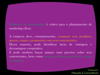 Conhecer os concorrentes é crítico para o planejamento de
marketing eficaz.

A empresa deve, constantemente, comparar seus produtos,
preços, canais e promoções com seus concorrentes.
Dessa maneira, pode identificar áreas de vantagem e
desvantagem competitiva.
E pode também lançar ataques mais precisos sobre seus
concorrentes, bem como preparar defesas mais fortes contra
os ataques.
 