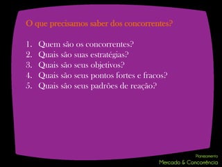 O que precisamos saber dos concorrentes?

1.   Quem são os concorrentes?
2.   Quais são suas estratégias?
3.   Quais são seus objetivos?
4.   Quais são seus pontos fortes e fracos?
5.   Quais são seus padrões de reação?
 