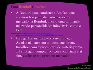 Caso Bombril x Assolan
•      A Bombril para combater a Assolan, que
       adquiriu boa parte da participação do
       mercado da Bombril, iniciou uma campanha
       utilizando personalidades inimitáveis, como o
       Pelé.
bombril: pelé http://www.youtube.com/watch?v=J2EItumtpPQ
        varios: http://www.youtube.com/watch?v=SpZOQ0aZsXk&feature=related

•      Para ganhar mercado da concorrente, a
       Assolan não arriscou um combate direto,
       trabalhou com fornecedores de matéria-prima
       até conseguir comprar posições acionárias e aí
       sim, estabelecer o preço no mercado.
 