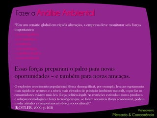 Fazer a Análise                   Ambiental
“Em um cenário global em rápida alteração, a empresa deve monitorar seis forças
importantes:
- a demográfica,
- a econômica,
- a natural,
- a tecnológica,
- a política-legal e
- a sociocultural.

Essas forças preparam o palco para novas
oportunidades – e também para novas ameaças.
O explosivo crescimento populacional (força demográfica), por exemplo, leva ao esgotamento
mais rápido de recursos e a níveis mais elevados de poluição (ambiente natural), o que faz os
consumidores existem mais leis (força político-legal). As restrições estimulam novos produtos
e soluções tecnológicos ( força tecnológica) que, se forem acessíveis (força econômica), podem
mudar atitudes e comportamento (força sociocultural).”
(KOTLER, 2000, p.162)
 