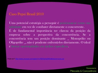 Caso Pepsi Brasil 2010

 Uma potencial estratégia a perseguir é posicionar-se como um
 substituto em vez de combater diretamente o concorrente.
 É de fundamental importância ter clareza da posição da
 empresa sobre a perspectiva da concorrência. Se a
 concorrência tem um posição dominante _ Monopólio ou
 Oligopólio _, não é prudente enfrentá-los diretamente. O ideal
 é buscar oportunidades em nichos específicos.


Pode ser? http://www.youtube.com/watch?v=RjEbIqHpWNc&feature=youtu.be
 