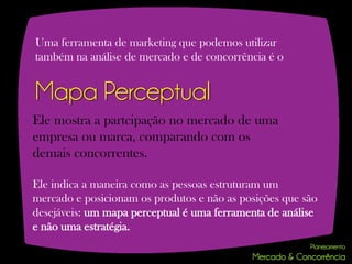 Uma ferramenta de marketing que podemos utilizar
também na análise de mercado e de concorrência é o


Mapa Perceptual
Ele mostra a partcipação no mercado de uma
empresa ou marca, comparando com os
demais concorrentes.

Ele indica a maneira como as pessoas estruturam um
mercado e posicionam os produtos e não as posições que são
desejáveis: um mapa perceptual é uma ferramenta de análise
e não uma estratégia.
 
