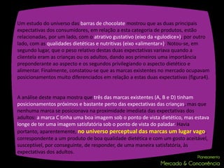 Um estudo do universo das barras de chocolate mostrou que as duas principais
expectativas dos consumidores, em relação a esta categoria de produtos, estão
relacionadas, por um lado, com o atrativo gustativo (eixo da «gulodice»), por outro
lado, com as qualidades dietéticas e nutritivas (eixo «alimentar»). Notou-se, em
segundo lugar, que o peso relativo destas duas expectativas variava quando a
clientela eram as crianças ou os adultos, dando aos primeiros uma importância
preponderante ao aspecto e os segundos privilegiando o aspecto dietético e
alimentar. Finalmente, constatou-se que as marcas existentes no mercado ocupavam
posicionamentos muito diferenciados em relação a estas duas expectativas (figura4).


A análise deste mapa mostra que três das marcas existentes (A, B e D) tinham
posicionamentos próximos e bastante perto das expectativas das crianças, mas que
nenhuma marca se posicionava na proximidade imediata das expectativas dos
adultos: a marca C tinha uma boa imagem sob o ponto de vista dietético, mas estava
longe de ter uma imagem satisfatória sob o ponto de vista do paladar. Havia
portanto, aparentemente, no universo perceptual das marcas um lugar vago,
correspondente a um produto de boa qualidade dietética e com um gosto aceitável,
susceptível, por conseguinte, de responder, de uma maneira satisfatória, às
expectativas dos adultos.
 