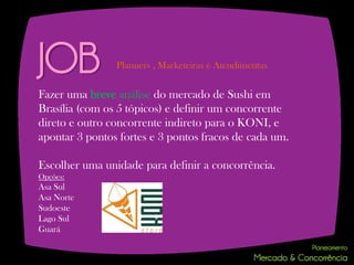 JOB             Planners , Marketeiras e Atendimentas


Fazer uma breve análise do mercado de Sushi em
Brasília (com os 5 tópicos) e definir um concorrente
direto e outro concorrente indireto para o KONI, e
apontar 3 pontos fortes e 3 pontos fracos de cada um.

Escolher uma unidade para definir a concorrência.
Opções:
Asa Sul
Asa Norte
Sudoeste
Lago Sul
Guará
 