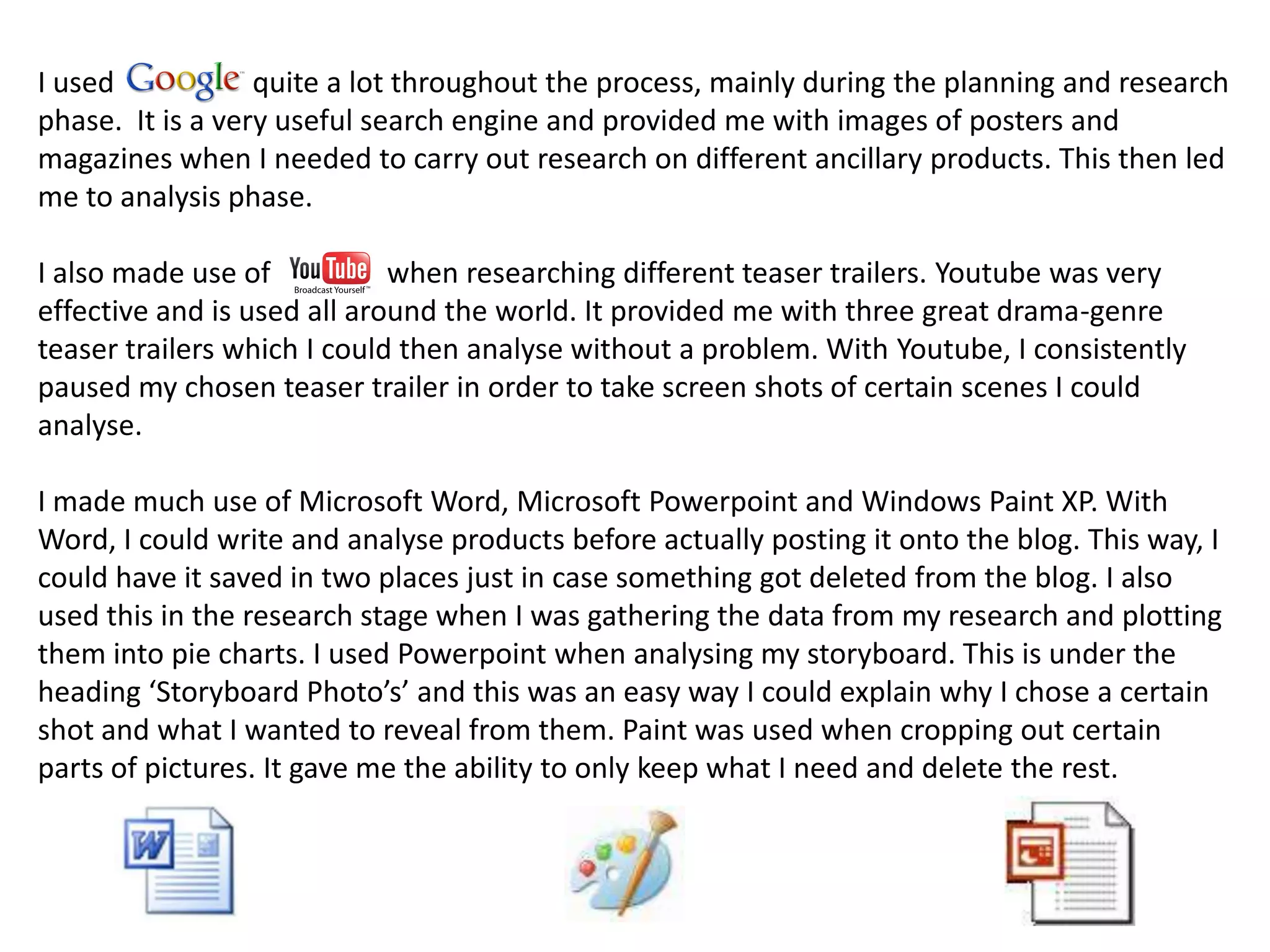 I used            quite a lot throughout the process, mainly during the planning and research
phase. It is a very useful search engine and provided me with images of posters and
magazines when I needed to carry out research on different ancillary products. This then led
me to analysis phase.

I also made use of           when researching different teaser trailers. Youtube was very
effective and is used all around the world. It provided me with three great drama-genre
teaser trailers which I could then analyse without a problem. With Youtube, I consistently
paused my chosen teaser trailer in order to take screen shots of certain scenes I could
analyse.

I made much use of Microsoft Word, Microsoft Powerpoint and Windows Paint XP. With
Word, I could write and analyse products before actually posting it onto the blog. This way, I
could have it saved in two places just in case something got deleted from the blog. I also
used this in the research stage when I was gathering the data from my research and plotting
them into pie charts. I used Powerpoint when analysing my storyboard. This is under the
heading ‘Storyboard Photo’s’ and this was an easy way I could explain why I chose a certain
shot and what I wanted to reveal from them. Paint was used when cropping out certain
parts of pictures. It gave me the ability to only keep what I need and delete the rest.
 