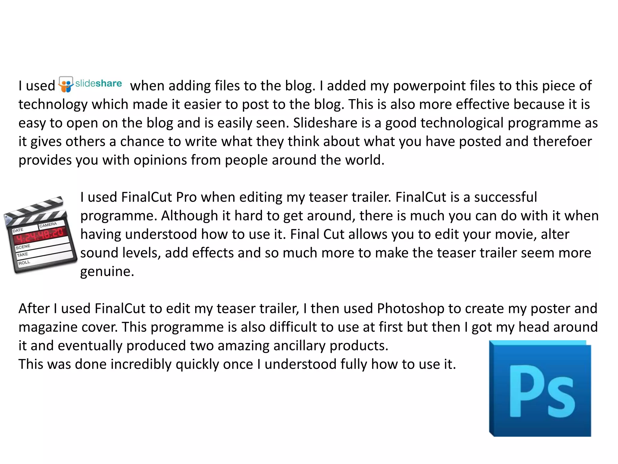 I used             when adding files to the blog. I added my powerpoint files to this piece of
technology which made it easier to post to the blog. This is also more effective because it is
easy to open on the blog and is easily seen. Slideshare is a good technological programme as
it gives others a chance to write what they think about what you have posted and therefoer
provides you with opinions from people around the world.

          I used FinalCut Pro when editing my teaser trailer. FinalCut is a successful
          programme. Although it hard to get around, there is much you can do with it when
          having understood how to use it. Final Cut allows you to edit your movie, alter
          sound levels, add effects and so much more to make the teaser trailer seem more
          genuine.

After I used FinalCut to edit my teaser trailer, I then used Photoshop to create my poster and
magazine cover. This programme is also difficult to use at first but then I got my head around
it and eventually produced two amazing ancillary products.
This was done incredibly quickly once I understood fully how to use it.
 
