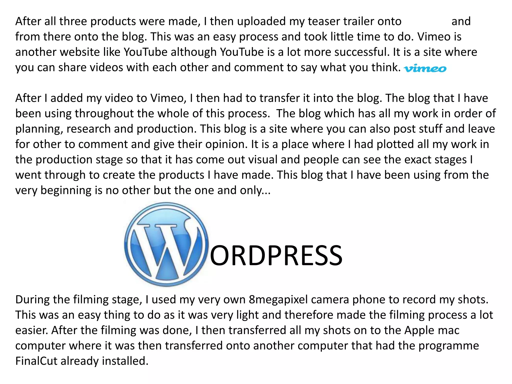 After all three products were made, I then uploaded my teaser trailer onto            and
from there onto the blog. This was an easy process and took little time to do. Vimeo is
another website like YouTube although YouTube is a lot more successful. It is a site where
you can share videos with each other and comment to say what you think.

After I added my video to Vimeo, I then had to transfer it into the blog. The blog that I have
been using throughout the whole of this process. The blog which has all my work in order of
planning, research and production. This blog is a site where you can also post stuff and leave
for other to comment and give their opinion. It is a place where I had plotted all my work in
the production stage so that it has come out visual and people can see the exact stages I
went through to create the products I have made. This blog that I have been using from the
very beginning is no other but the one and only...




                                      ORDPRESS
During the filming stage, I used my very own 8megapixel camera phone to record my shots.
This was an easy thing to do as it was very light and therefore made the filming process a lot
easier. After the filming was done, I then transferred all my shots on to the Apple mac
computer where it was then transferred onto another computer that had the programme
FinalCut already installed.
 