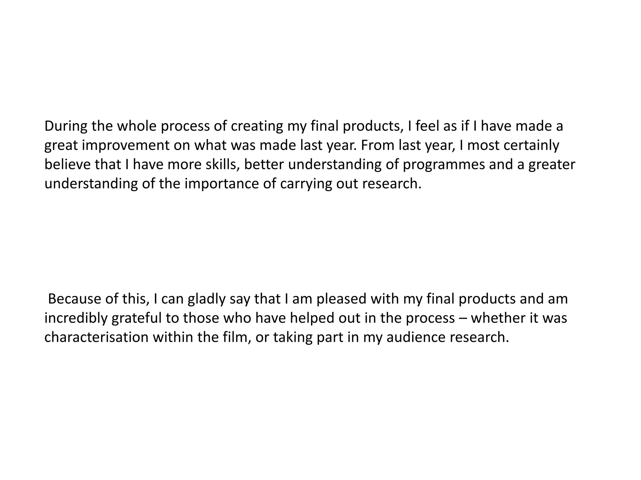During the whole process of creating my final products, I feel as if I have made a
great improvement on what was made last year. From last year, I most certainly
believe that I have more skills, better understanding of programmes and a greater
understanding of the importance of carrying out research.




 Because of this, I can gladly say that I am pleased with my final products and am
incredibly grateful to those who have helped out in the process – whether it was
characterisation within the film, or taking part in my audience research.
 