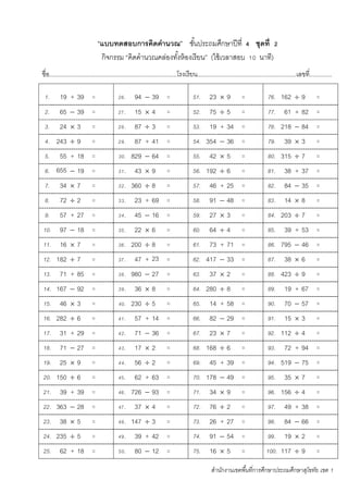 สานักงานเขตพื้นที่การศึกษาประถมศึกษาสุโขทัย เขต 1
“แบบทดสอบการคิดคานวณ” ชั้นประถมศึกษาปีที่ 4 ชุดที่ 2
กิจกรรม “คิดคานวณคล่องทั้งห้องเรียน” (ใช้เวลาสอบ 10 นาที)
ชื่อ...........................................................................โรงเรียน..........................................................เลขที่.............
1. 19 + 39 = 26. 94  39 = 51. 23  9 = 76. 162  9 =
2. 65  39 = 27. 15  4 = 52. 75  5 = 77. 61 + 82 =
3. 24  3 = 28. 87  3 = 53. 19 + 34 = 78. 218  84 =
4. 243  9 = 29. 87 + 41 = 54. 354  36 = 79. 39  3 =
5. 55 + 18 = 30. 829  64 = 55. 42  5 = 80. 315  7 =
6. 655
343
4
 19 = 31. 43  9 = 56. 192  6 = 81. 38 + 37 =
7. 34  7 = 32. 360  8 = 57. 46 + 25 = 82. 84  35 =
8. 72  2 = 33. 23 + 69 = 58. 91  48 = 83. 14  8 =
9. 57 + 27 = 34. 45  16 = 59. 27  3 = 84. 203  7 =
10. 97  18 = 35. 22  6 = 60. 64  4 = 85. 39 + 53 =
11. 16  7 = 36. 200  8 = 61. 73 + 71 = 86. 795  46 =
12. 182  7 = 37. 47 + 23
.
= 62. 417  33 = 87. 38  6 =
13. 71 + 85 = 38. 980  27 = 63. 37  2 = 88. 423  9 =
14. 167  92 = 39. 36  8 = 64. 280  8 = 89. 19 + 67 =
15. 46  3 = 40. 230  5 = 65. 14 + 58 = 90. 70  57 =
16. 282  6 = 41. 57 + 14 = 66. 82  29 = 91. 15  3 =
17. 31 + 29 = 42. 71  36 = 67. 23  7 = 92. 112  4 =
18. 71  27 = 43. 17  2 = 68. 168  6 = 93. 72 + 94 =
19. 25  9 = 44. 56  2 = 69. 45 + 39 = 94. 519  75 =
20. 150  6 = 45. 62 + 63 = 70. 178  49 = 95. 35  7 =
21. 39 + 39 = 46. 726  93 = 71. 34  9 = 96. 156  4 =
22. 363  28 = 47. 37  4 = 72. 76  2 = 97. 49 + 38 =
23. 38  5 = 48. 147  3 = 73. 26 + 27 = 98. 84  66 =
24. 235  5 = 49. 39 + 42 = 74. 91  54 = 99. 19  2 =
25. 62 + 18 = 50. 80  12 = 75. 16  5 = 100. 117  9 =
 