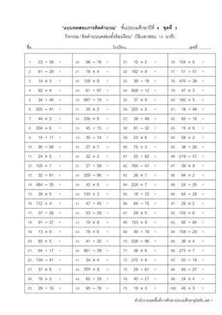 สานักงานเขตพื้นที่การศึกษาประถมศึกษาสุโขทัย เขต 1
“แบบทดสอบการคิดคานวณ” ชั้นประถมศึกษาปีที่ 4 ชุดที่ 3
กิจกรรม “คิดคานวณคล่องทั้งห้องเรียน” (ใช้เวลาสอบ 10 นาที)
ชื่อ...........................................................................โรงเรียน..........................................................เลขที่.............
1. 23 + 58 = 26. 96  18 = 51. 15  2 = 76. 104  8 =
2. 61  29 = 27. 18  4 = 52. 192  8 = 77. 51 + 51 =
3. 14  3 = 28. 126  9 = 53. 38 + 18 = 78. 470  38 =
4. 92  4 = 29. 61 + 97 = 54. 608  12 = 79. 47  3 =
5. 34 + 46 = 30. 897  19 = 55. 37  9 = 80. 180  5 =
6. 205  41 = 31. 35  2 = 56. 225  5 = 81. 18 + 48 =
7. 44  3 = 32. 336  8 = 57. 38 + 49 = 82. 83  16 =
8. 204  6 = 33. 45 + 15 = 58. 81  32 = 83. 15  8 =
9. 14 + 17 = 34. 30  14 = 59. 23  6 = 84. 58  2 =
10. 90  68 = 35. 27  7 = 60. 75  3 = 85. 38 + 26 =
11. 24  5 = 36. 32  2 = 61. 25 + 82 = 86. 219  57 =
12. 105  7 = 37. 27 + 58 = 62. 784  47 = 87. 39  9 =
13. 32 + 81 = 38. 329  86 = 63. 36  7 = 88. 94  2 =
14. 484  35 = 39. 42  6 = 64. 224  7 = 89. 24 + 26 =
15. 39  5 = 40. 135  3 = 65. 18 + 72 = 90. 64  28 =
16. 172  4 = 41. 47 + 45 = 66. 64  15 = 91. 26  2 =
17. 37 + 26 = 42. 53  29 = 67. 29  5 = 92. 102  6 =
18. 91  37 = 43. 19  8 = 68. 153  9 = 93. 92 + 84 =
19. 13  9 = 44. 78  6 = 69. 49 + 19 = 94. 158  29 =
20. 85  5 = 45. 41 + 32 = 70. 538  96 = 95. 36  4 =
21. 64 + 17 = 46. 961  39 = 71. 48  8 = 96. 273  7 =
22. 139  41 = 47. 34  4 = 72. 272  8 = 97. 55 + 18 =
23. 37  8 = 48. 324
7
 9 = 73. 29 + 61 = 98. 85  27 =
24. 78  2 = 49. 62 + 29 = 74. 40  21 = 99. 24  4 =
25. 29 + 16 = 50. 95  78 = 75. 19  3 = 100. 45  3 =
 
