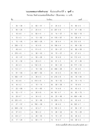 สานักงานเขตพื้นที่การศึกษาประถมศึกษาสุโขทัย เขต 1
“แบบทดสอบการคิดคานวณ” ชั้นประถมศึกษาปีที่ 4 ชุดที่ 8
กิจกรรม “คิดคานวณคล่องทั้งห้องเรียน” (ใช้เวลาสอบ 10 นาที)
ชื่อ...........................................................................โรงเรียน..........................................................เลขที่.............
1. 35 + 39 = 26. 60  41 = 51. 25  2 = 76. 80  5 =
2. 95  28 = 27. 25  4 = 52. 207  9 = 77. 41 + 85 =
3. 16  8 = 28. 60  4 = 53. 14 + 57 = 78. 532  18 =
4. 72  3 = 29. 13 + 92 = 54. 178  97 = 79. 38  9 =
5. 15 + 45 = 30. 840  28 = 55. 38  4 = 80. 312  8 =
6. 206  12 = 31. 42  9 = 56. 188  4 = 81. 69 + 26 =
7. 49  4 = 32. 175  5 = 57. 59 + 27 = 82. 86  59 =
8. 276  6 = 33. 38 + 43 = 58. 70  57 = 83. 27  5 =
9. 43 + 47 = 34. 56  28 = 59. 18  8 = 84. 112  8 =
10. 61  32 = 35. 28  3 = 60. 81  3 = 85. 27 + 26 =
11. 26  3 = 36. 132  6 = 61. 93 + 24 = 86. 717  53 =
12. 112  7 = 37. 18 + 62 = 62. 356  28 = 87. 45  6 =
13. 91 + 93 = 38. 687  92 = 63. 43  5 = 88. 185  5 =
14. 592  47 = 39. 38  3 = 64. 216  6 = 89. 18 + 64 =
15. 43  6 = 40. 414  9 = 65. 18 + 52 = 90. 74  15 =
16. 96  2 = 41. 19 + 14 = 66. 58  39 = 91. 19  6 =
17. 22 + 69 = 42. 81  65 = 67. 14  6 = 92. 45  3 =
18. 53  17 = 43. 26  9 = 68. 161  7 = 93. 83 + 73 =
19. 28  7 = 44. 34  2 = 69. 25 + 46 = 94. 484  46 =
20. 225  9 = 45. 32 + 96 = 70. 239  73 = 95. 43  8 =
21. 27 + 57 = 46. 760  39 = 71. 46  2 = 96. 322  7 =
22. 949  52 = 47. 42  7 = 72. 105  3 = 97. 56 + 37 =
23. 37  3 = 48. 98  2 = 73. 26 + 24 = 98. 70  29 =
24. 329  7 = 49. 28 + 45 = 74. 72  47 = 99. 26  2 =
25. 17 + 24 = 50. 64  17 = 75. 14  7 = 100. 38  2 =
 