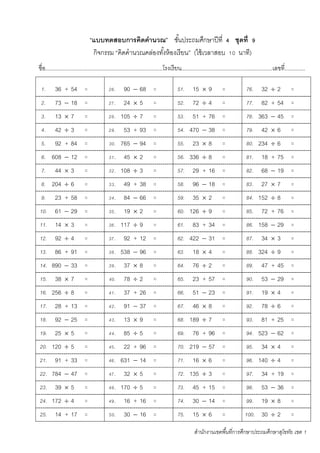 สานักงานเขตพื้นที่การศึกษาประถมศึกษาสุโขทัย เขต 1
“แบบทดสอบการคิดคานวณ” ชั้นประถมศึกษาปีที่ 4 ชุดที่ 9
กิจกรรม “คิดคานวณคล่องทั้งห้องเรียน” (ใช้เวลาสอบ 10 นาที)
ชื่อ...........................................................................โรงเรียน..........................................................เลขที่.............
1. 36 + 54 = 26. 90  68 = 51. 15  9 = 76. 32  2 =
2. 73  18 = 27. 24  5 = 52. 72  4 = 77. 82 + 54 =
3. 13  7 = 28. 105  7 = 53. 51 + 76 = 78. 363  45 =
4. 42  3 = 29. 53 + 93 = 54. 470  38 = 79. 42  6 =
5. 92 + 84 = 30. 765  94 = 55. 23  8 = 80. 234  6 =
6. 608  12 = 31. 45  2 = 56. 336  8 = 81. 18 + 75 =
7. 44  3 = 32. 108  3 = 57. 29 + 16 = 82. 68  19 =
8. 204  6 = 33. 49 + 38 = 58. 96  18 = 83. 27  7 =
9. 23 + 58 = 34. 84  66 = 59. 35  2 = 84. 152  8 =
10. 61  29 = 35. 19  2 = 60. 126  9 = 85. 72 + 76 =
11. 14  3 = 36. 117  9 = 61. 83 + 34 = 86. 158  29 =
12. 92  4 = 37. 92 + 12 = 62. 422  31 = 87. 34  3 =
13. 86 + 91 = 38. 538  96 = 63. 18  4 = 88. 324  9 =
14. 890  33 = 39. 37  8 = 64. 76  2 = 89. 47 + 45 =
15. 38  7 = 40. 78  2 = 65. 23 + 57 = 90. 53  29 =
16. 256  8 = 41. 37 + 26 = 66. 51  23 = 91. 19  4 =
17. 28 + 13 = 42. 91  37 = 67. 46  8 = 92. 78  6 =
18. 92  25 = 43. 13  9 = 68. 189  7 = 93. 81 + 25 =
19. 25  5 = 44. 85  5 = 69. 76 + 96 = 94. 523  62 =
20. 120  5 = 45. 22 + 96 = 70. 219  57 = 95. 34  4 =
21. 91 + 33 = 46. 631  14 = 71. 16  6 = 96. 140  4 =
22. 784  47 = 47. 32  5 = 72. 135  3 = 97. 34 + 19 =
23. 39  5 = 48. 170  5 = 73. 45 + 15 = 98. 53  36 =
24. 172  4 = 49. 16 + 16 = 74. 30  14 = 99. 19  8 =
25. 14 + 17 = 50. 30  16 = 75. 15  6 = 100. 30  2 =
 